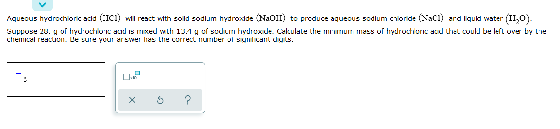 Aqueous hydrochloric acid (HC1) will react with solid sodium hydroxide (NaOH) to produce aqueous sodium chloride (NaCl) and liquid water
(H,).
Suppose 28. g of hydrochloric acid is mixed with 13.4 g of sodium hydroxide. Calculate the minimum mass of hydrochloric acid that could be left over by the
chemical reaction. Be sure your answer has the correct number of significant digits.
