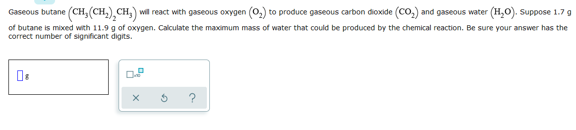 Gaseous butane (CH, (CH,) CH, will react with gaseous oxygen (0,) to produce gaseous carbon dioxide (CO,) and gaseous water (H,O). Suppose 1.7 g
of butane is mixed with 11.9 g of oxygen. Calculate the maximum mass of water that could be produced by the chemical reaction. Be sure your answer has the
correct number of significant digits.
