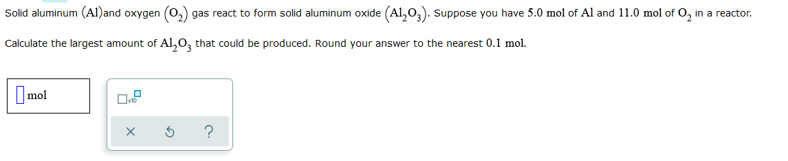 Solid aluminum (Al)and oxygen (0,) gas react to form solid aluminum oxide (Al,0,). Suppose you have 5.0 mol of Al and 11.0 mol of O, in a reactor.
Calculate the largest amount of Al,0, that could be produced. Round your answer to the nearest 0.1 mol.
Imol
