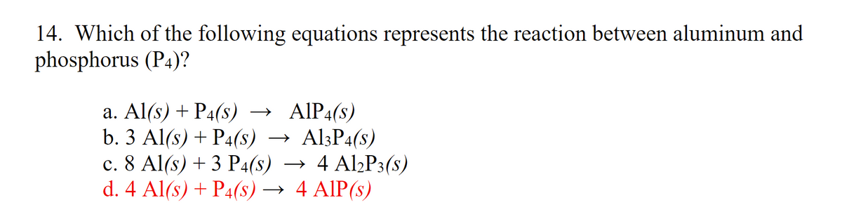 14. Which of the following equations represents the reaction between aluminum and
phosphorus (P4)?
→ AlP4(s)
→ Al3P4(s)
с. 8 Al(s) + 3 Pa(s) — 4 Al,P3(s)
a. Al(s) + P4(s) →
b. 3 Al(s) + P4(s) →
→ 4 Al2P3(s)
d. 4 Al(s) + P4(8) → 4 AlP(s)
