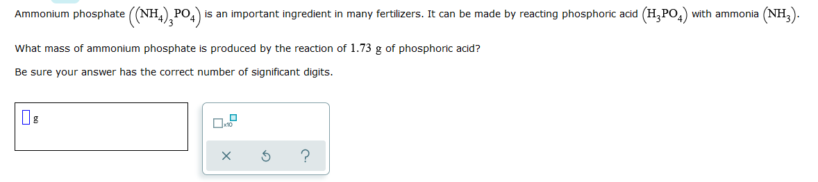 Ammonium phosphate ((NH4),PO4)
is an important ingredient in many fertilizers. It can be made by reacting phosphoric acid (H,PO,) with ammonia (NH,).
What mass of ammonium phosphate is produced by the reaction of 1.73 g of phosphoric acid?
Be sure your answer has the correct number of significant digits.
Ox10
