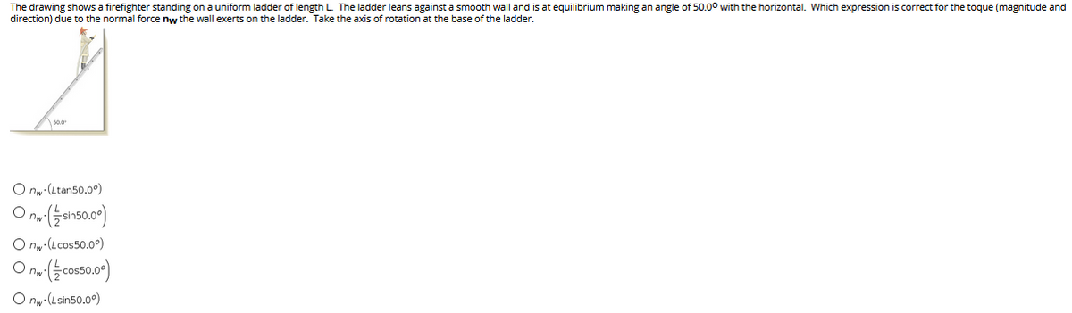 The drawing shows a firefighter standing on a uniform ladder of length L. The ladder leans against a smooth wall and is at equilibrium making an angle of 50.00 with the horizontal. Which expression is correct for the toque (magnitude and
direction) due to the normal force nw the wall exerts on the ladder. Take the axis of rotation at the base of the ladder.
s0.0
O nw (Ltan50.0°)
O nw (Lcos50.0°)
O ny (Lsin50.0)
