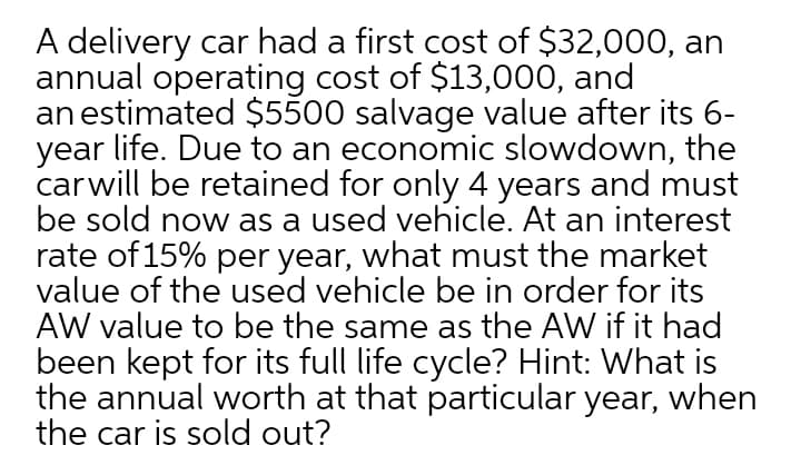 A delivery car had a first cost of $32,000, an
annual operating cost of $13,000, and
an estimated $5500 salvage value after its 6-
year life. Due to an economic slowdown, the
carwill be retained for only 4 years and must
be sold now as a used vehicle. At an interest
rate of 15% per year, what must the market
value of the used vehicle be in order for its
AW value to be the same as the AW if it had
been kept for its full life cycle? Hint: What is
the annual worth at that particular year, when
the car is sold out?
