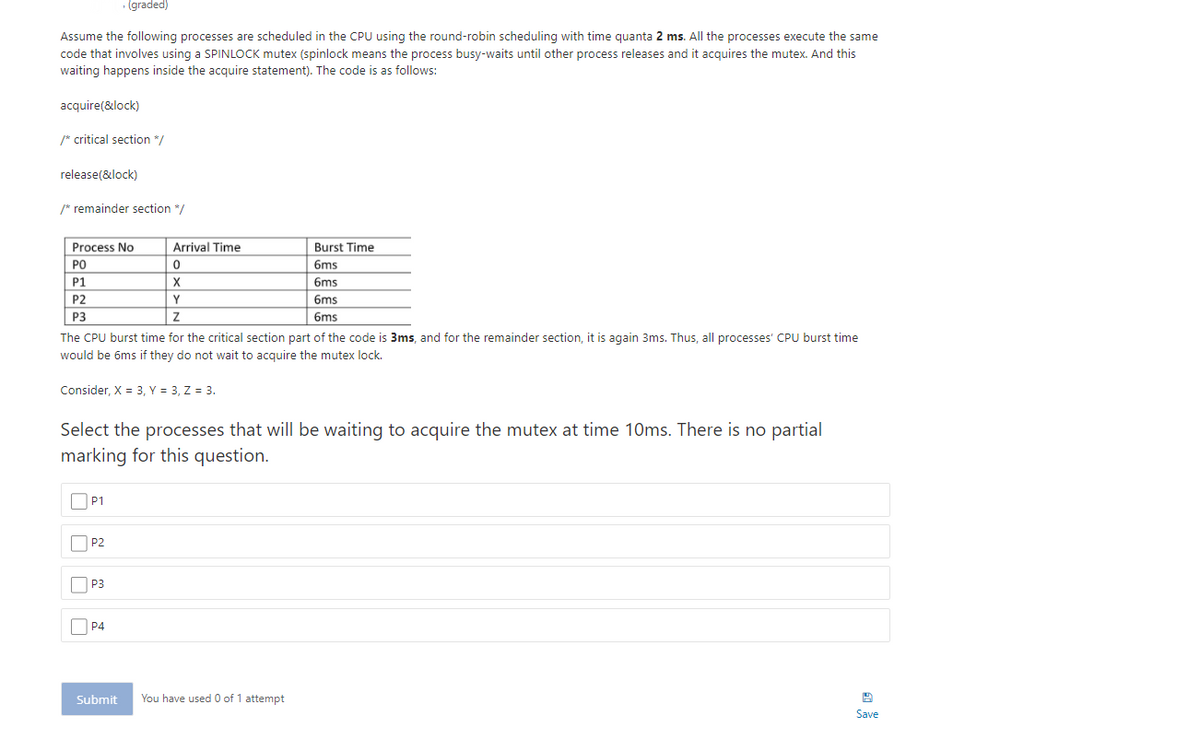 · (graded)
Assume the following processes are scheduled in the CPU using the round-robin scheduling with time quanta 2 ms. All the processes execute the same
code that involves using a SPINLOCK mutex (spinlock means the process busy-waits until other process releases and it acquires the mutex. And this
waiting happens inside the acquire statement). The code is as follows:
acquire(&lock)
/* critical section */
release(&lock)
/* remainder section */
Process No
Arrival Time
Burst Time
PO
6ms
P1
X
6ms
P2
Y
6ms
P3
6ms
The CPU burst time for the critical section part of the code is 3ms, and for the remainder section, it is again 3ms. Thus, all processes' CPU burst time
would be 6ms if they do not wait to acquire the mutex lock.
Consider, X = 3, Y = 3, Z = 3.
Select the processes that will be waiting to acquire the mutex at time 10ms. There is no partial
marking for this question.
OP1
P2
O P3
O P4
Submit
You have used 0 of 1 attempt
Save
