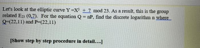 Let's look at the elliptic curve Y =X + 7 mod 23. As a result, this is the group
related E23 (0,7). For the equation Q = nP, find the discrete logarithm n where
Q-(22,11) and P=(22,11)
%3!
[Show step by step procedure in detail....]
