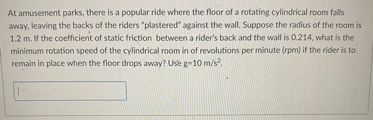 At amusement parks, there is a popular ride where the floor of a rotating cylindrical room falls
away, leaving the backs of the riders "plastered" against the wall. Suppose the radius of the room is
1.2 m. If the coefficient of static friction between a rider's back and the wall is 0.214, what is the
minimum rotation speed of the cylindrical room in of revolutions per minute (rpm) if the rider is to
remain in place when the floor drops away? Use g=10 m/s².
