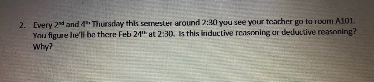 2. Every 2nd and 4th Thursday this semester around 2:30 you see your teacher go to room A101.
You figure he'll be there Feb 24th at 2:30. Is this inductive reasoning or deductive reasoning?
Why?
