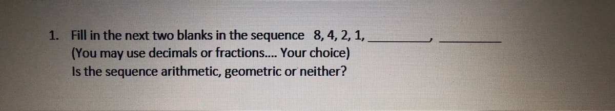 1. Fill in the next two blanks in the sequence 8, 4, 2, 1,
(You may use decimals or fractions... Your choice)
Is the sequence arithmetic, geometric or neither?
