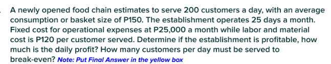 A newly opened food chain estimates to serve 200 customers a day, with an average
consumption or basket size of P150. The establishment operates 25 days a month.
Fixed cost for operational expenses at P25,000 a month while labor and material
cost is P120 per customer served. Determine if the establishment is profitable, how
much is the daily profit? How many customers per day must be served to
break-even? Note: Put Final Answer in the yellow box