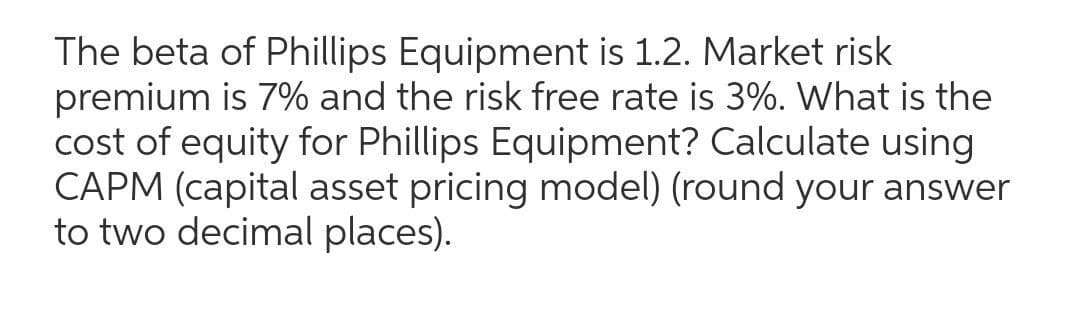 The beta of Phillips Equipment is 1.2. Market risk
premium is 7% and the risk free rate is 3%. What is the
cost of equity for Phillips Equipment? Calculate using
CAPM (capital asset pricing model) (round your answer
to two decimal places).
