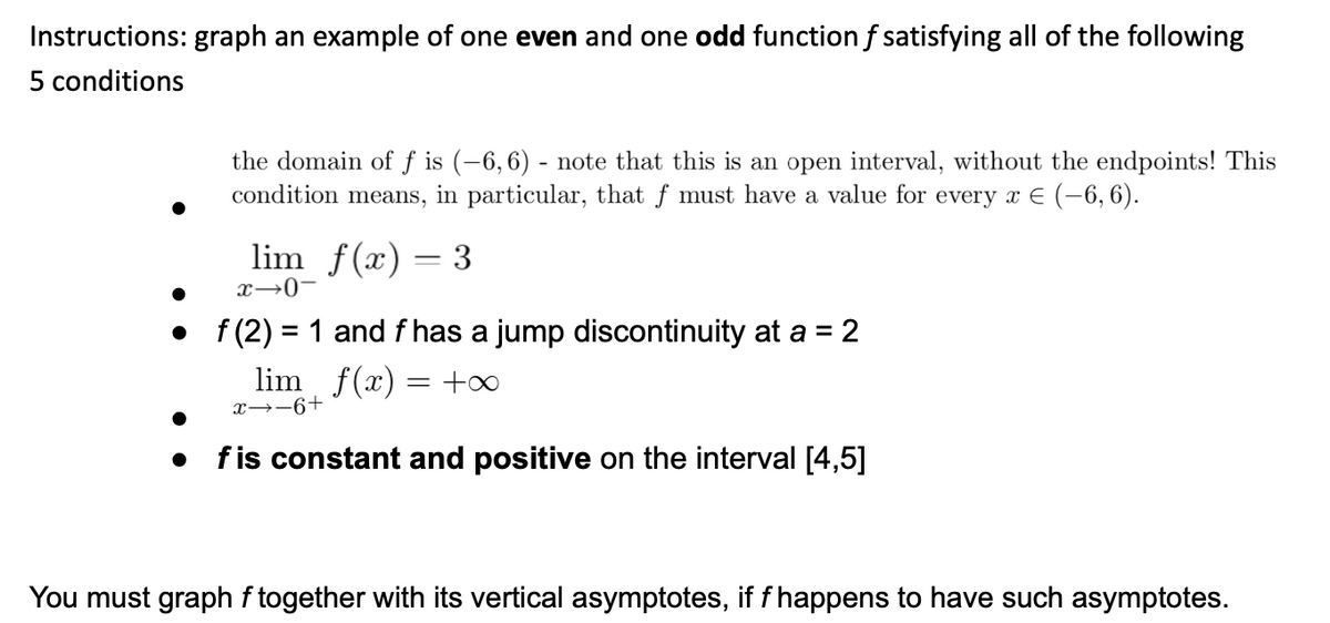 Instructions: graph an example of one even and one odd function f satisfying all of the following
5 conditions
the domain of f is (-6,6) - note that this is an open interval, without the endpoints! This
condition means, in particular, that f must have a value for every x E (-6, 6).
lim f(x) = 3
x→0-
• f(2) = 1 and f has a jump discontinuity at a = 2
lim f(x)
+00
x→-6+
fis constant and positive on the interval [4,5]
You must graph f together with its vertical asymptotes, if f happens to have such asymptotes.
