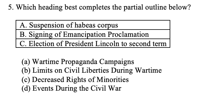 5. Which heading best completes the partial outline below?
A. Suspension of habeas corpus
B. Signing of Emancipation Proclamation
C. Election of President Lincoln to second term
(a) Wartime Propaganda Campaigns
(b) Limits on Civil Liberties During Wartime
(c) Decreased Rights of Minorities
(d) Events During the Civil War
