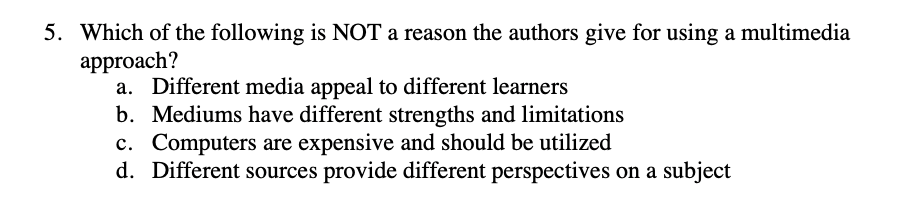 5. Which of the following is NOT a reason the authors give for using a multimedia
approach?
a. Different media appeal to different learners
b. Mediums have different strengths and limitations
c. Computers are expensive and should be utilized
d. Different sources provide different perspectives on a subject
