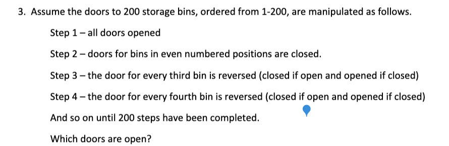 3. Assume the doors to 200 storage bins, ordered from 1-200, are manipulated as follows.
Step 1- all doors opened
Step 2 - doors for bins in even numbered positions are closed.
Step 3 – the door for every third bin is reversed (closed if open and opened if closed)
Step 4 – the door for every fourth bin is reversed (closed if open and opened if closed)
And so on until 200 steps have been completed.
Which doors are open?
