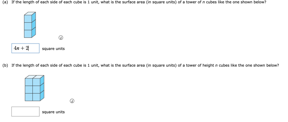 (a) If the length of each side of each cube is 1 unit, what is the surface area (in square units) of a tower of n cubes like the one shown below?
4n + 2
square units
(b) If the length of each side of each cube is 1 unit, what is the surface area (in square units) of a tower of height n cubes like the one shown below?
square units
