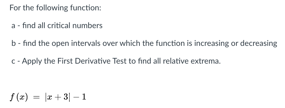 For the following function:
a - find all critical numbers
b - find the open intervals over which the function is increasing or decreasing
C - Apply the First Derivative Test to find all relative extrema.
f (x) = |x + 3| – 1
