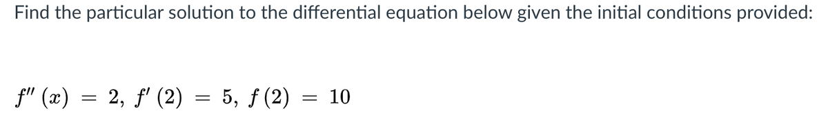 Find the particular solution to the differential equation below given the initial conditions provided:
f" (x) = 2, f' (2) = 5, ƒ (2) = 10
