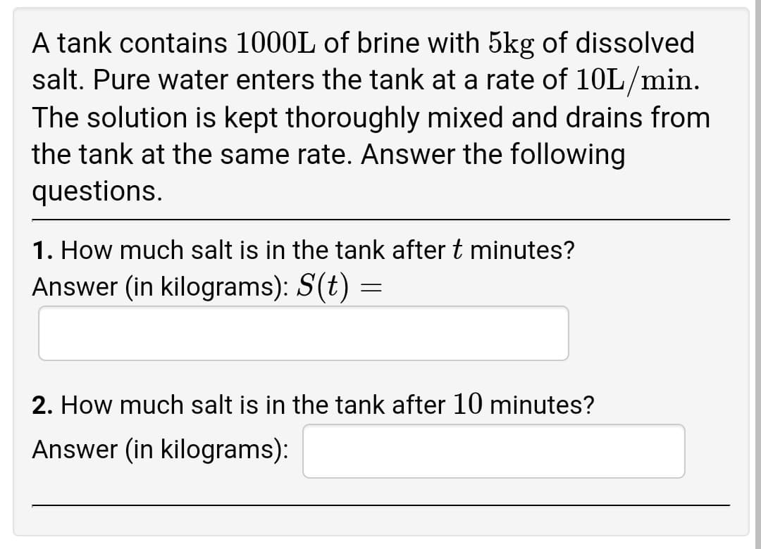 A tank contains 1000L of brine with 5kg of dissolved
salt. Pure water enters the tank at a rate of 10L/min.
The solution is kept thoroughly mixed and drains from
the tank at the same rate. Answer the following
questions.
1. How much salt is in the tank after t minutes?
Answer (in kilograms): S(t) =
2. How much salt is in the tank after 10 minutes?
Answer (in kilograms):
