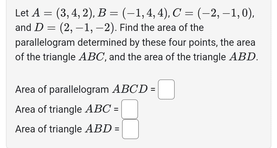 Let A = (3, 4, 2), B = (-1, 4, 4), C = (-2,−1,0),
and D = (2,−1, -2). Find the area of the
parallelogram determined by these four points, the area
of the triangle ABC, and the area of the triangle ABD.
Area of parallelogram ABCD =
Area of triangle ABC =
Area of triangle ABD =