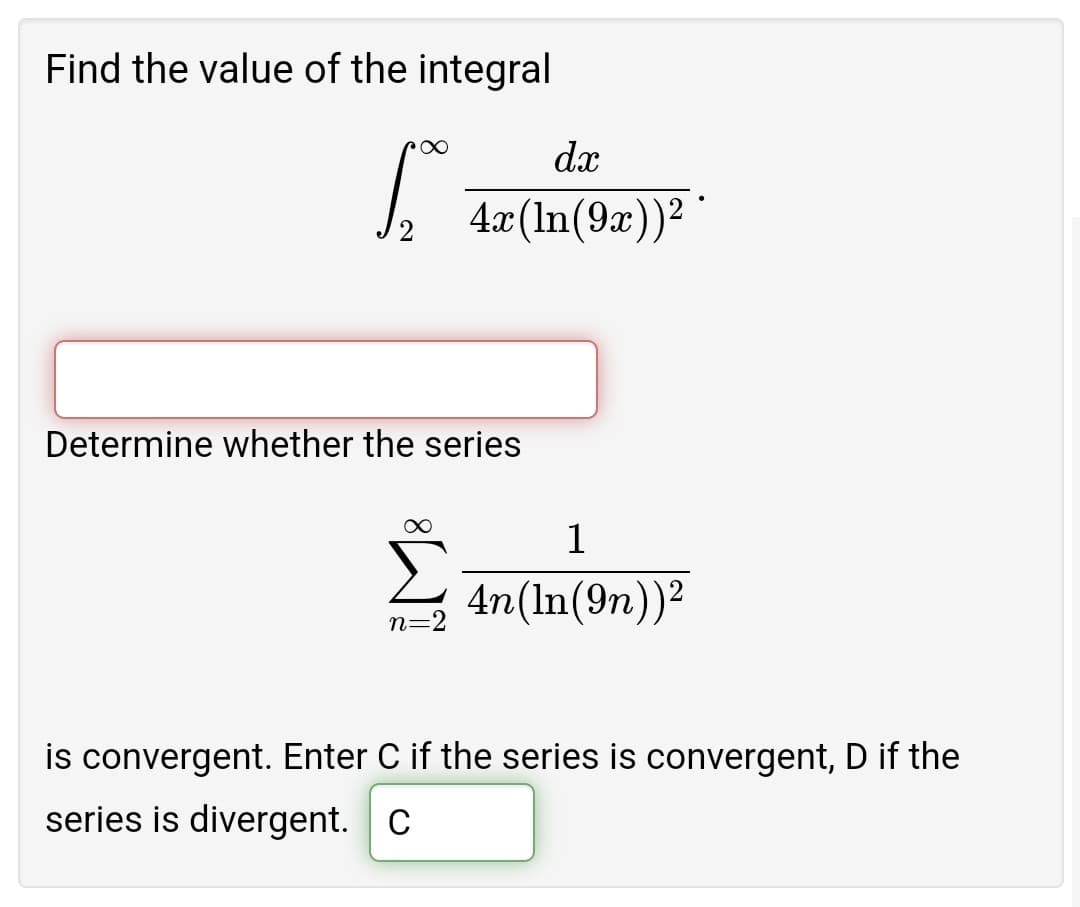 Find the value of the integral
dx
4:x(In(9x))² '
Determine whether the series
1
4n(In(9n))2
n=2
is convergent. Enter C if the series is convergent, D if the
series is divergent. C
