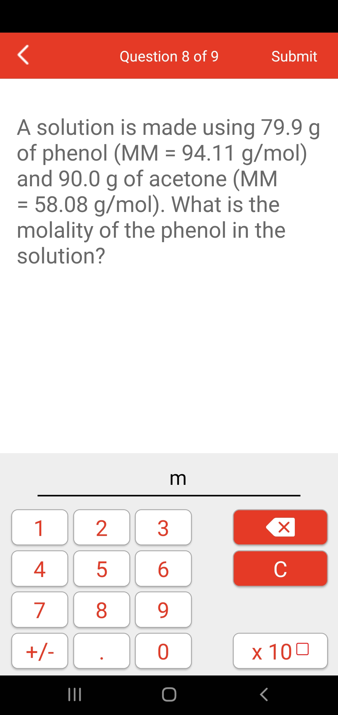 Question 8 of 9
Submit
A solution is made using 79.9 g
of phenol (MM = 94.11 g/mol)
and 90.0 g of acetone (MM
= 58.08 g/mol). What is the
molality of the phenol in the
solution?
m
1
4
5
6
C
7
8
9.
+/-
x 100
