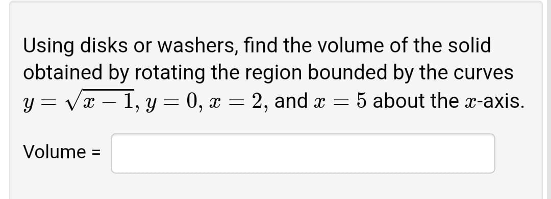 Using disks or washers, find the volume of the solid
obtained by rotating the region bounded by the curves
= Vx – 1, y = 0, x = 2, and x = 5 about the x-axis.
Volume :
%3D
