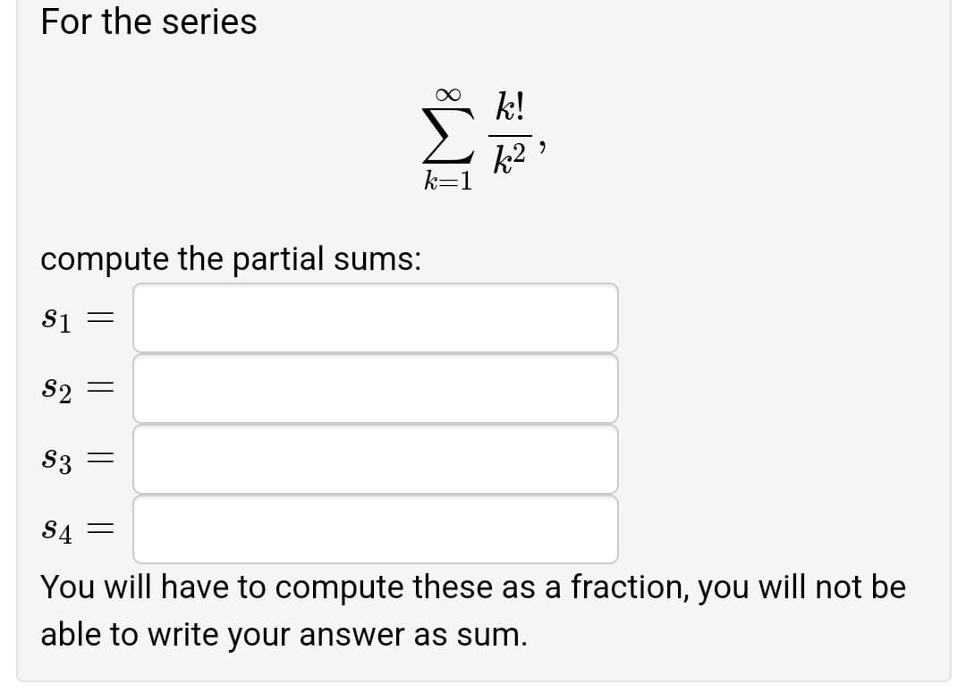 For the series
k!
k2
compute the partial sums:
S1 =
S2
S3 =
S4 =
You will have to compute these as a fraction, you will not be
able to write your answer as sum.
||
