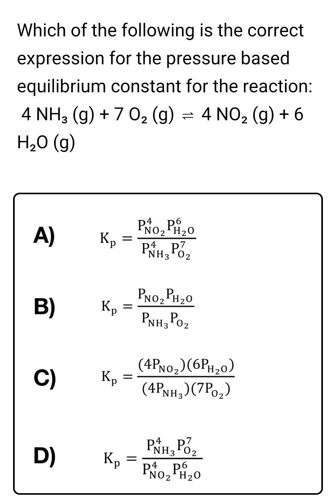 Which of the following is the correct
expression for the pressure based
equilibrium constant for the reaction:
4 NH3 (g) + 7 0, (g) = 4 NO2 (g) + 6
H,0 (g)
PNO2 PH20
Kp
PNH3P02
A)
PNo, PH20
Kp
PNh, Po2
B)
(4PN0,)(6PH20)
(4PNH,)(7Po,)
C)
К
Kp
PNH3 Pó2
P4. P
p4
D) Kp
NO2'H20
