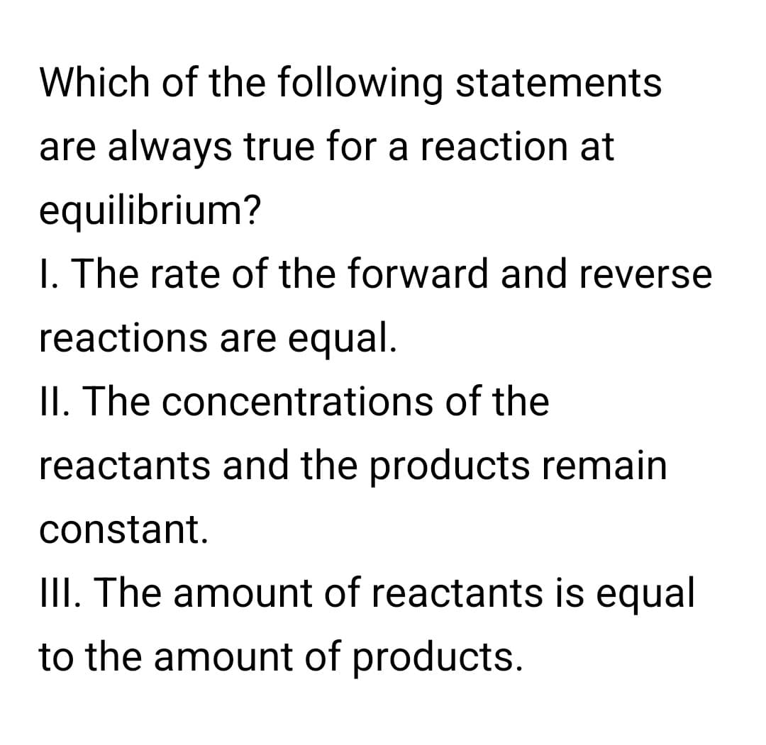 Which of the following statements
are always true for a reaction at
equilibrium?
I. The rate of the forward and reverse
reactions are equal.
II. The concentrations of the
reactants and the products remain
constant.
III. The amount of reactants is equal
to the amount of products.
