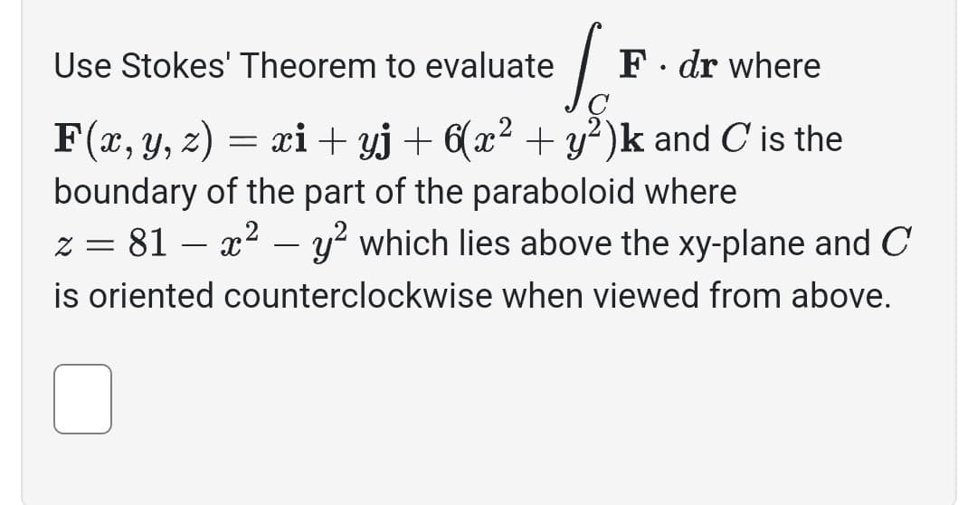 Use Stokes' Theorem to evaluate
S
F(x, y, z) = = xi+yj + 6(x² + y²)k and C is the
boundary of the part of the paraboloid where
z = 81x² - y² which lies above the xy-plane and C
is oriented counterclockwise when viewed from above.
F. dr where