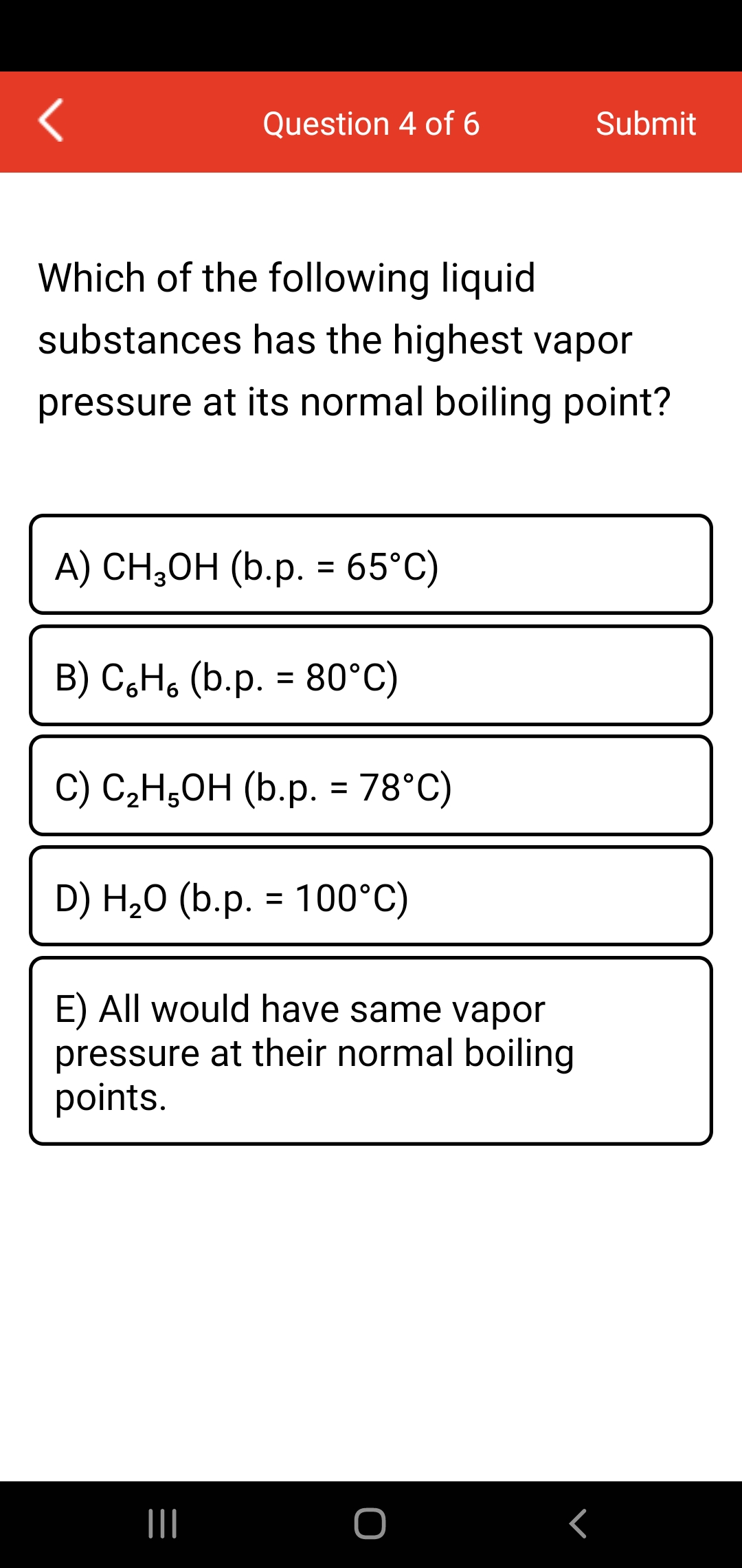 Question 4 of 6
Submit
Which of the following liquid
substances has the highest vapor
pressure at its normal boiling point?
A) CH,ОH (b.p. 3 65°C)
%3D
B) C,H, (b.p. = 80°C)
%3D
C) C,H,OH (b.p. = 78°C)
D) H,0 (b.p. = 100°C)
%3D
E) All would have same vapor
pressure at their normal boiling
points.
