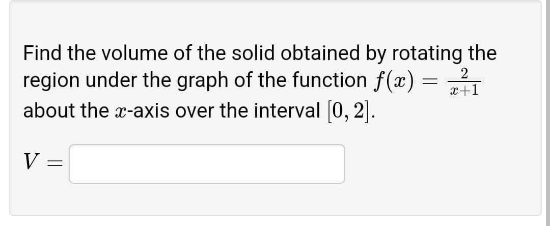 Find the volume of the solid obtained by rotating the
region under the graph of the function f(x) = 2
about the x-axis over the interval [0, 2].
x+1
V =
