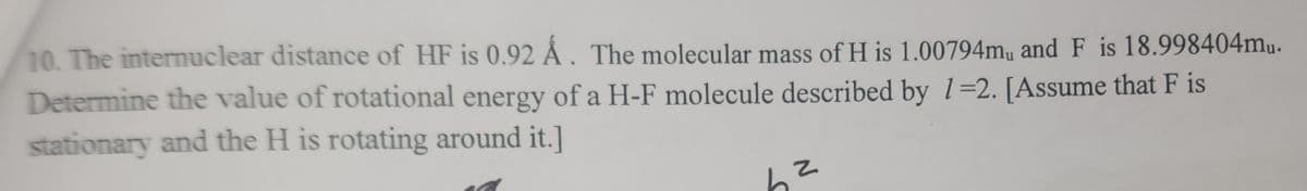 10. The internuclear distance of HF is 0.92 Å. The molecular mass of H is 1.00794m, and F is 18.998404mu.
Determine the value of rotational energy of a H-F molecule described by 1=2. [Assume that F is
stationary and the H is rotating around it.]
Z