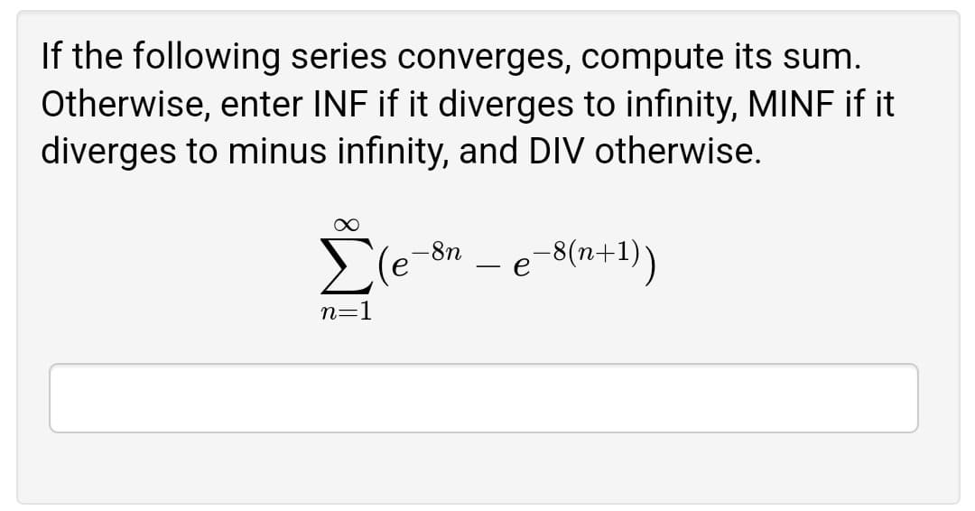 If the following series converges, compute its sum.
Otherwise, enter INF if it diverges to infinity, MINF if it
diverges to minus infinity, and DIV otherwise.
Ele
e-8(n+1))
-8n
n=1
