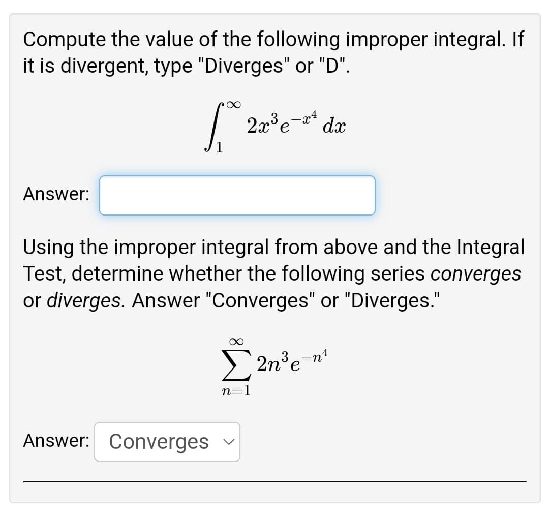 Compute the value of the following improper integral. If
it is divergent, type "Diverges" or "D".
2a°e-* dx
Answer:
Using the improper integral from above and the Integral
Test, determine whether the following series converges
or diverges. Answer "Converges" or "Diverges."
E 2n°en
n=1
Answer: Converges
