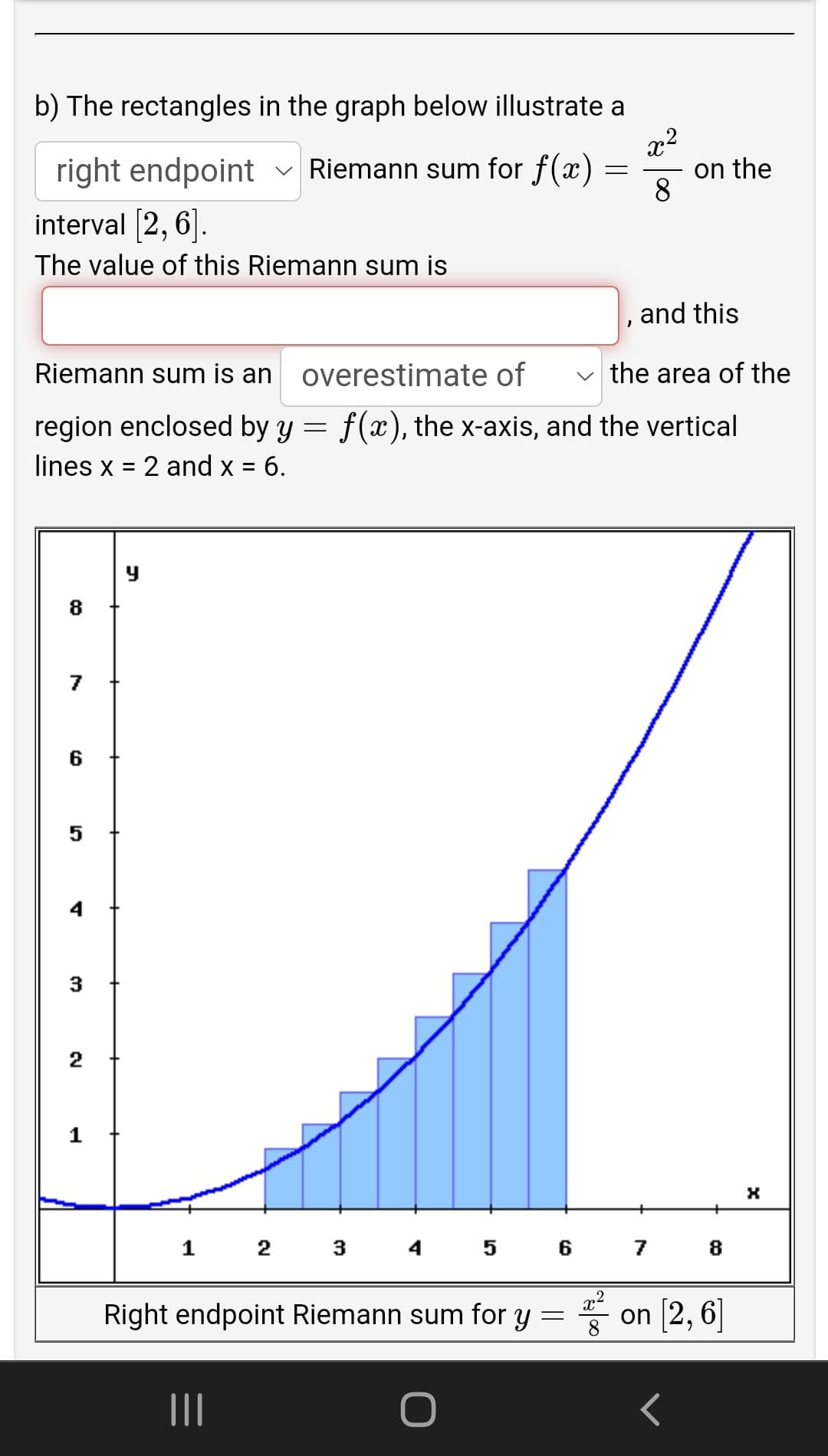 b) The rectangles in the graph below illustrate a
right endpoint
v Riemann sum for f(x) :
on the
8
interval [2, 6].
The value of this Riemann sum is
and this
Riemann sum is an
overestimate of
v the area of the
region enclosed by y = f(x), the x-axis, and the vertical
lines x = 2 and x = 6.
%3D
8
7
6
2 3 4 5 6 7
8
Right endpoint Riemann sum for y = on 2, 6]
