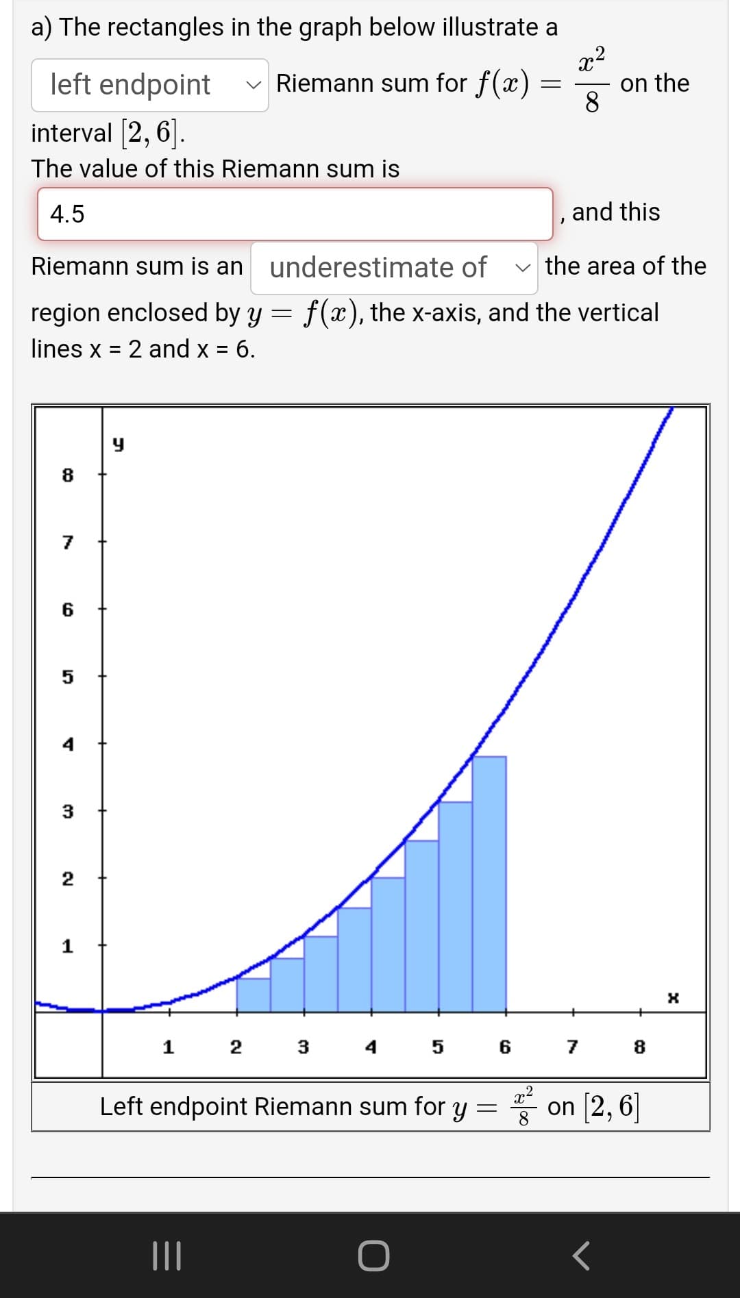 a) The rectangles in the graph below illustrate a
left endpoint
v Riemann sum for f(x)
on the
8
interval (2, 6].
The value of this Riemann sum is
4.5
, and this
Riemann sum is an
underestimate of
v the area of the
region enclosed by y = f(x), the x-axis, and the vertical
lines x = 2 and x = 6.
8
6
4
3
2
1
1 2 3 4 5 6 7
8
Left endpoint Riemann sum for y = on [2, 6]
II
