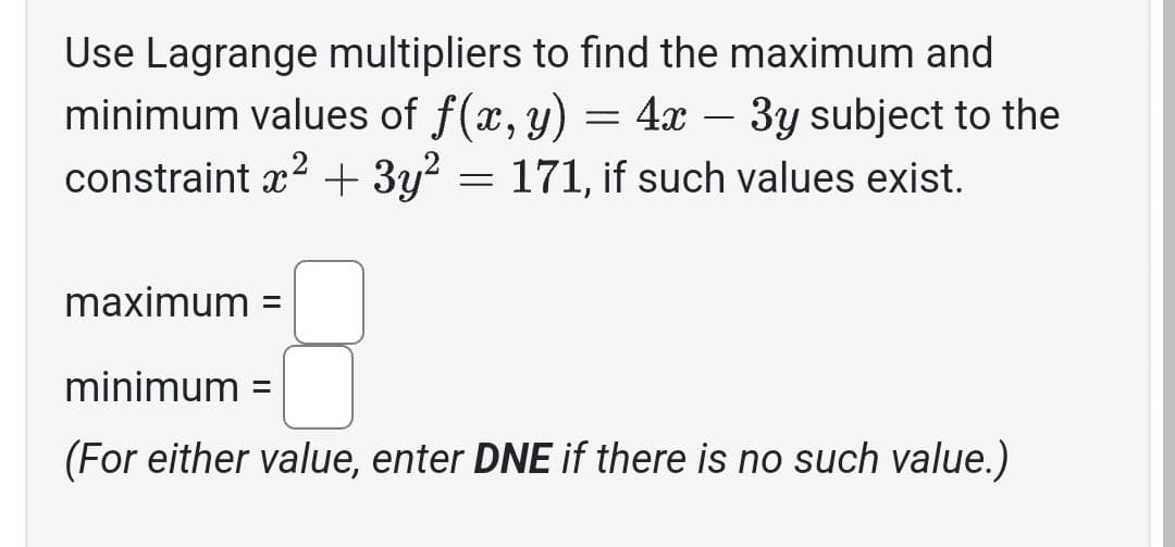 Use Lagrange multipliers to find the maximum and
minimum values of f(x, y) = 4x - 3y subject to the
constraint x² + 3y² = 171, if such values exist.
maximum =
minimum =
(For either value, enter DNE if there is no such value.)