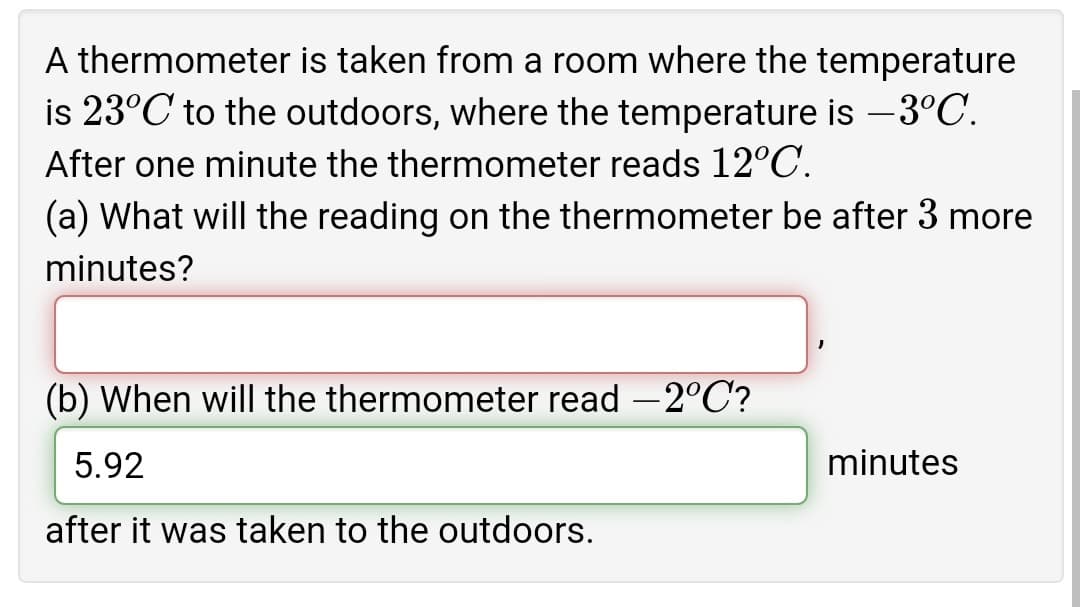 A thermometer is taken from a room where the temperature
is 23°C to the outdoors, where the temperature is –3°C.
After one minute the thermometer reads 12°C.
(a) What will the reading on the thermometer be after 3 more
minutes?
(b) When will the thermometer read –2°C?
5.92
minutes
after it was taken to the outdoors.
