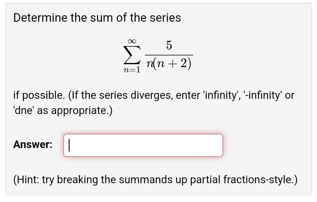 Determine the sum of the series
n(n + 2)
n=1
if possible. (If the series diverges, enter 'infinity', '-infinity' or
'dne' as appropriate.)
Answer:
(Hint: try breaking the summands up partial fractions-style.)
