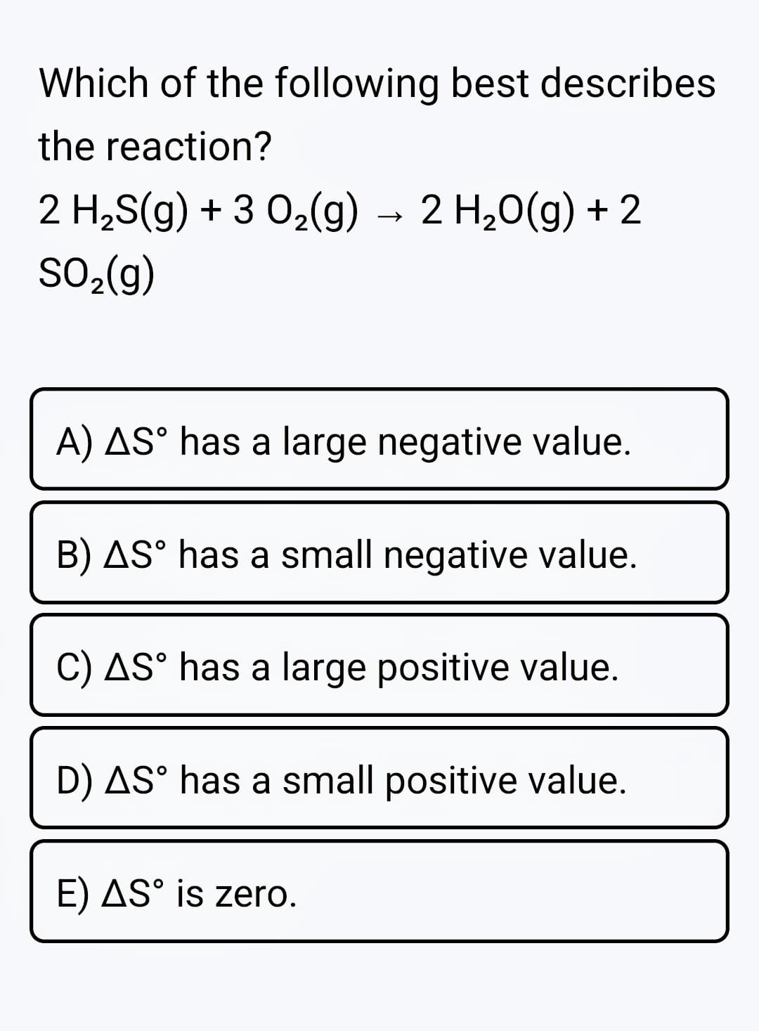 Which of the following best describes
the reaction?
2 H2S(g) + 3 02(g)
→ 2 H,0(g) + 2
SO2(g)
A) AS° has a large negative value.
B) AS° has a small negative value.
C) AS° has a large positive value.
D) AS° has a small positive value.
E) AS° is zero.
