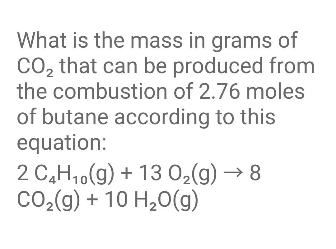 What is the mass in grams of
CO, that can be produced from
the combustion of 2.76 moles
of butane according to this
equation:
2 C,H10(g) + 13 02(g) → 8
CO2(g) + 10 H,0(g)
