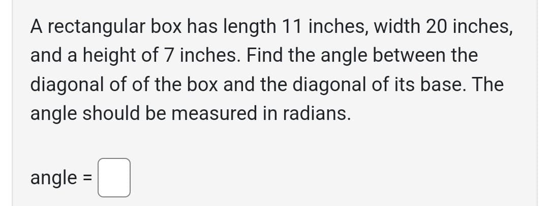 A rectangular box has length 11 inches, width 20 inches,
and a height of 7 inches. Find the angle between the
diagonal of of the box and the diagonal of its base. The
angle should be measured in radians.
angle =
