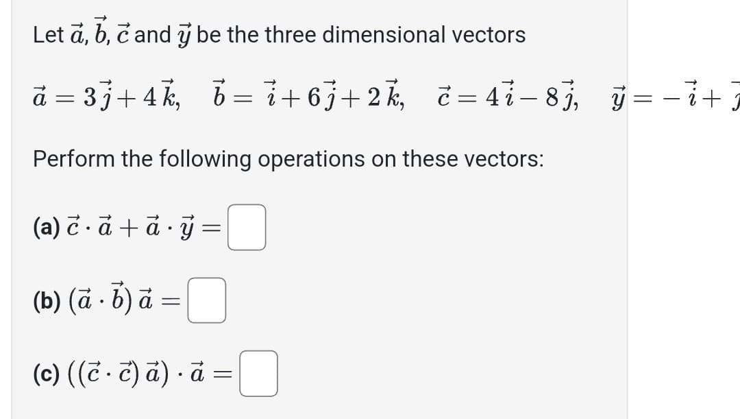 Let a, b, c and y be the three dimensional vectors
à = 3j+4k, b=i+6j+2k, č=4i-8j, y = − i +7
j
Perform the following operations on these vectors:
(a) c. à +à ý
(b) (à. b) à
-
=
(c) ((è · c) ā) · à
.
=