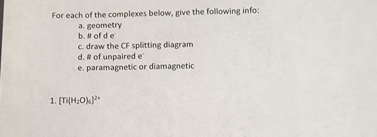 For each of the complexes below, give the following info:
a. geometry
b. # of de
c. draw the CF splitting diagram
d. # of unpaired e
e. paramagnetic or diamagnetic
1. [Ti(H₂O)6]2+