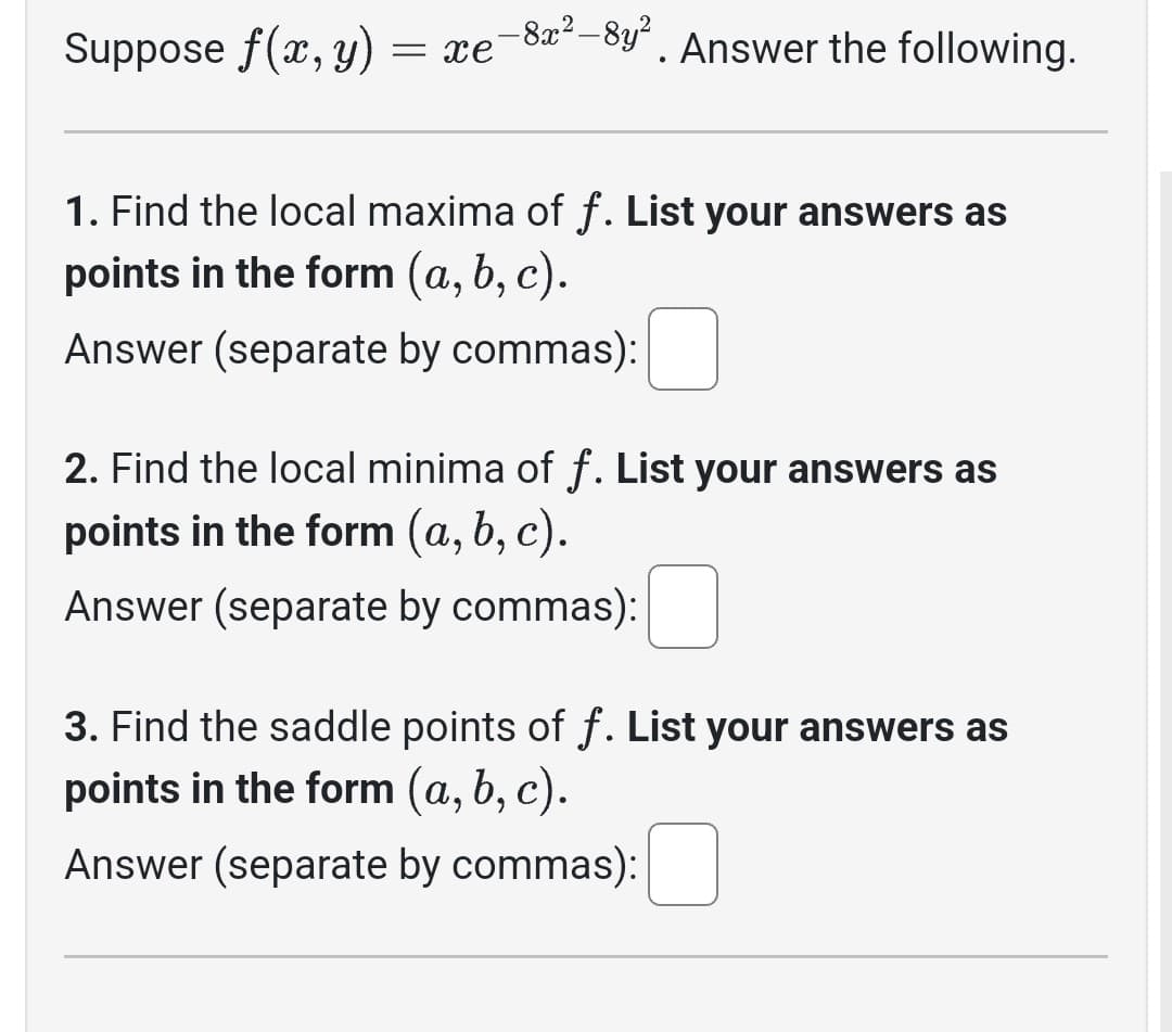 Suppose f(x, y) = xe
-8x²-8y²
Answer the following.
1. Find the local maxima of f. List your answers as
points in the form (a, b, c).
Answer (separate by commas):
2. Find the local minima of f. List your answers as
points in the form (a, b, c).
Answer (separate by commas):
3. Find the saddle points of f. List your answers as
points in the form (a, b, c).
Answer (separate by commas):