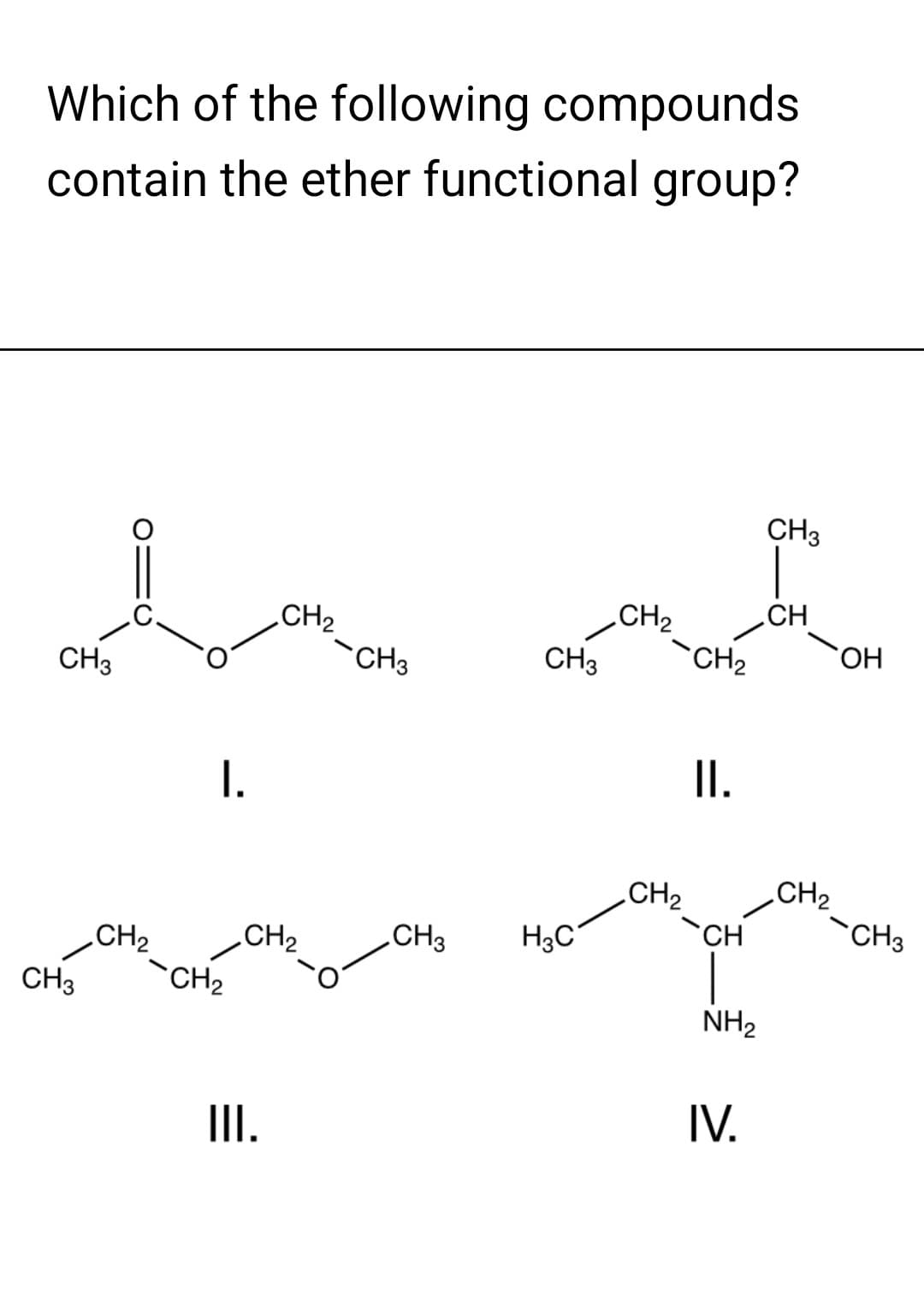 Which of the following compounds
contain the ether functional group?
CH3
CH3
CH₂
I.
CH₂
CH₂
CH₂
III.
CH3
CH 3
CH3 H3C
CH₂
CH₂
CH₂
II.
CH
NH₂
IV.
CH3
CH
CH₂
OH
CH3