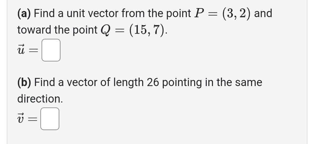 (a) Find a unit vector from the point P = (3, 2) and
toward the point Q
=
(15,7).
ū
=
(b) Find a vector of length 26 pointing in the same
direction.
v=