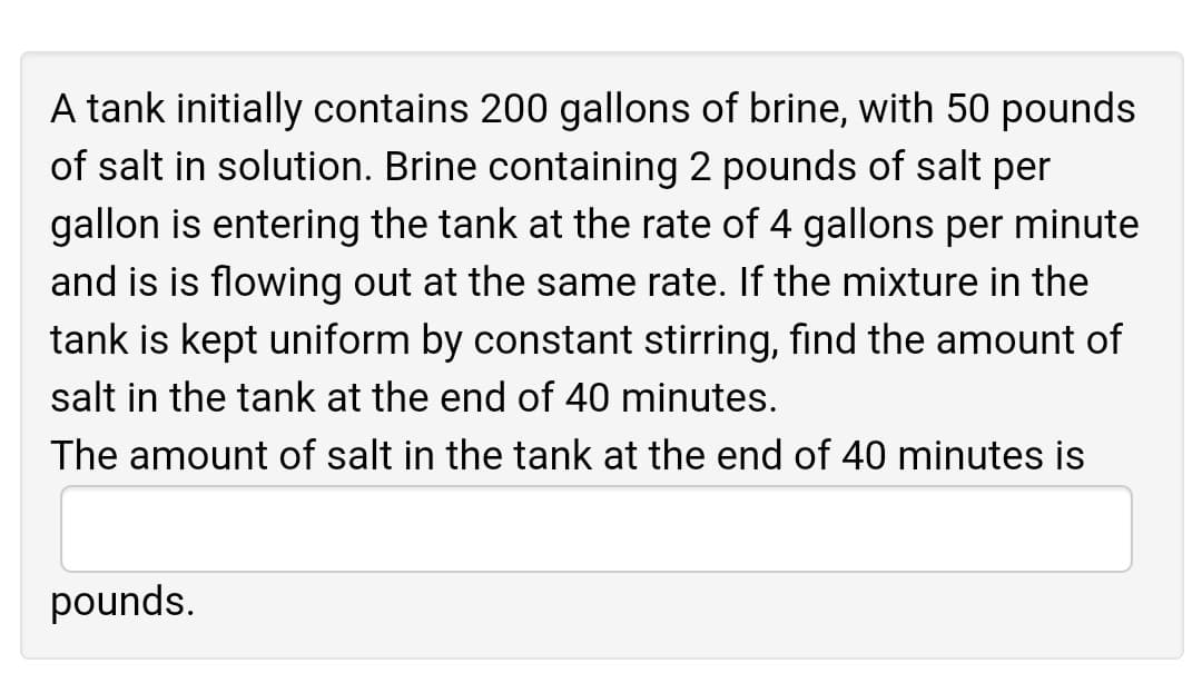A tank initially contains 200 gallons of brine, with 50 pounds
of salt in solution. Brine containing 2 pounds of salt per
gallon is entering the tank at the rate of 4 gallons per minute
and is is flowing out at the same rate. If the mixture in the
tank is kept uniform by constant stirring, find the amount of
salt in the tank at the end of 40 minutes.
The amount of salt in the tank at the end of 40 minutes is
pounds.
