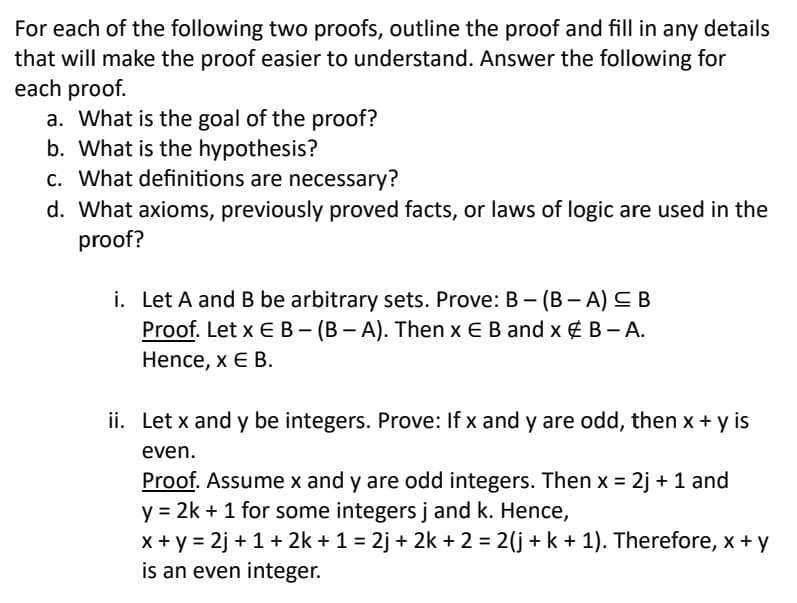 For each of the following two proofs, outline the proof and fill in any details
that will make the proof easier to understand. Answer the following for
each proof.
a. What is the goal of the proof?
b. What is the hypothesis?
c. What definitions are necessary?
d. What axioms, previously proved facts, or laws of logic are used in the
proof?
i. Let A and B be arbitrary sets. Prove: B- (B-A) ≤ B
Proof. Let x E B - (BA). Then x E B and x & B-A.
Hence, x E B.
ii. Let x and y be integers. Prove: If x and y are odd, then x + y is
even.
Proof. Assume x and y are odd integers. Then x = 2j + 1 and
y = 2k + 1 for some integers j and k. Hence,
x+y=2j+ 1 + 2k + 1 = 2j + 2k + 2 = 2(j + k + 1). Therefore, x + y
is an even integer.